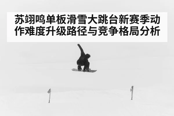 苏翊鸣单板滑雪大跳台新赛季动作难度升级路径与竞争格局分析