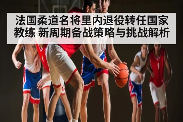 法国柔道名将里内退役转任国家教练 新周期备战策略与挑战解析