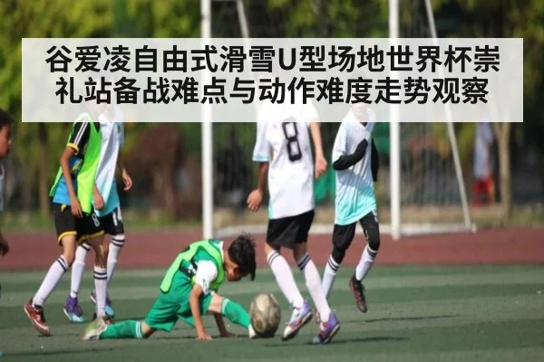 谷爱凌自由式滑雪U型场地世界杯崇礼站备战难点与动作难度走势观察