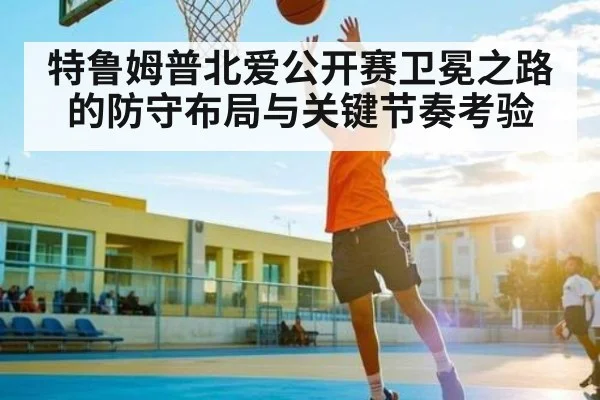 特鲁姆普北爱公开赛卫冕之路的防守布局与关键节奏考验