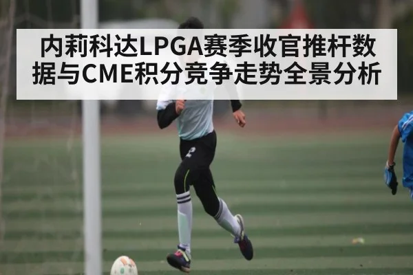 内莉科达LPGA赛季收官推杆数据与CME积分竞争走势全景分析